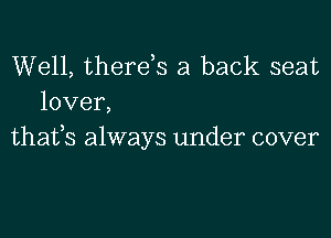 Well, therds a back seat
lover,
thafs always under cover