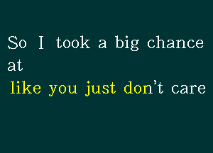 So I took a big chance
at

like you just d0n t care