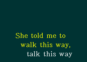 She told me to
walk this way,
talk this way