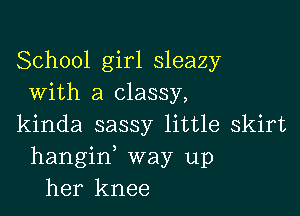 School girl sleazy
With a classy,

kinda sassy little skirt
hangin, way up
her knee