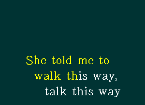 She told me to
walk this way,
talk this way