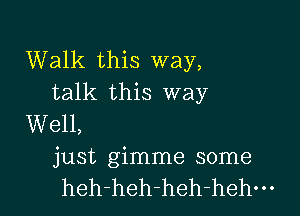 Walk this way,
talk this way

Well,
just gimme some
heh-heh-heh-hehm