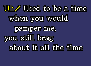 Uh! Used to be a time

when you would
pamper me,

you still brag
about it all the time