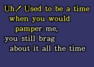 Uh! Used to be a time

when you would
pamper me,

you still brag
about it all the time