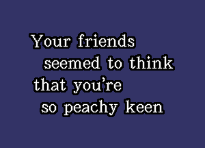 Your friends
seemed to think

that youTe
so peachy keen