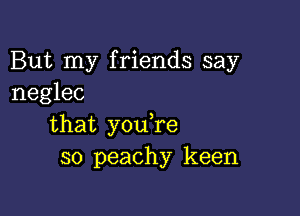 But my friends say
neglec

that y0u re
so peachy keen