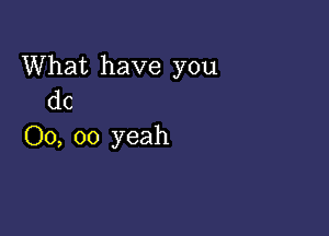 What have you
dc

00, 00 yeah