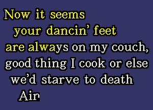 NOW it seems
your dancin, feet
are always on my couch,
good thing I cook or else
we,d starve to death

Aip