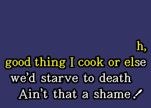 h,

good thing I cook or else
de starve to death
Ain,t that a shame!