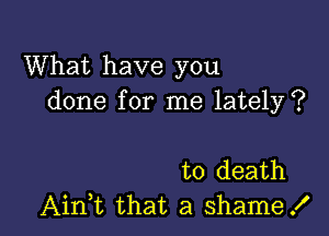 What have you
done for me lately?

to death
Ain,t that a shame!