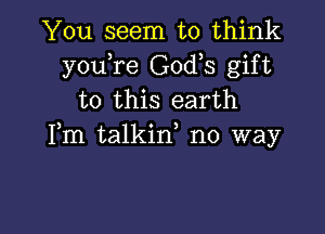 You seem to think
you re God,s gift
to this earth

Fm talkid no way