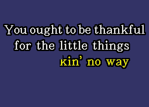 You ought to be thankful
for the little things

Kil'f no way