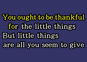 You ought to be thankful
for the little things

But little things

are all you seem to give