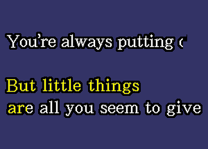 YouTe always putting (

But little things
are all you seem to give