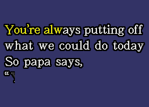 YouTe always putting off
What we could do today

So papa says,