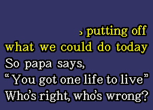 3 putting off
What we could do today
So papa says,
c You got one lif e to liven
ths right, ths wrong?