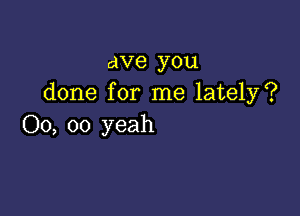 ave you
done for me lately?

00, 00 yeah