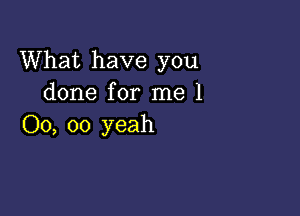 What have you
done for me 1

00, 00 yeah