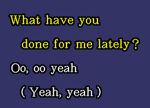 What have you

done for me lately?
00, oo yeah
( Yeah, yeah )