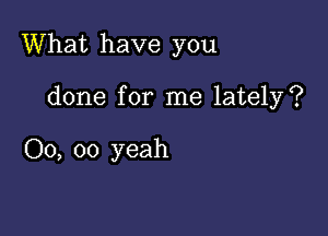 What have you

done for me lately?

00, oo yeah