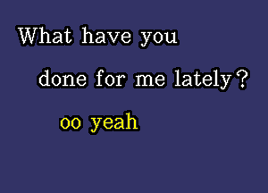 What have you

done for me lately?

oo yeah