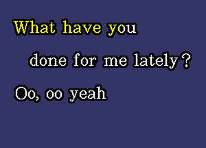 What have you

done for me lately?

00, oo yeah