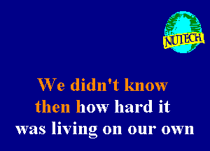 We didn't know
then how hard it
was living on our own