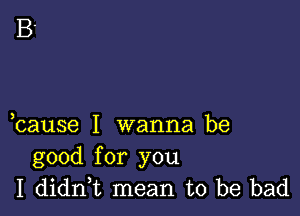 cause I wanna be
good for you
I dianL mean to be bad