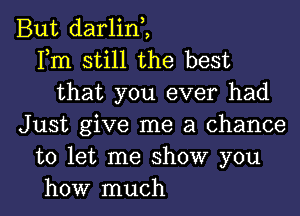 But darlint
Fm still the best
that you ever had
Just give me a chance
to let me show you

how much I