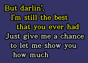 But darlint
Fm still the best
that you ever had
Just give me a chance
to let me show you

how much I