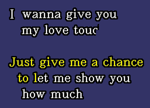 I wanna give you
my love touc

Just give me a chance
to let me show you
how much