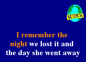 I remember the
night we lost it and
the day she went away