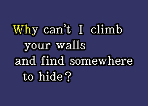 Why cani I Climb
your walls

and find somewhere
to hide?