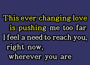 This ever-changing love
is pushing me too far
I f eel a need to reach you,
right now,
Wherever you are