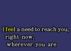 I f eel a need to reach you,
right now,
wherever you are