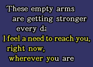 These empty arms
are getting stronger
every d2
1 f eel a need to reach you,
right now,
Wherever you are