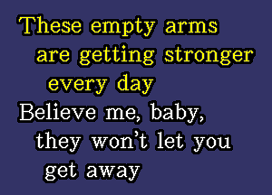 These empty arms
are getting stronger
every day

Believe me, baby,
they won,t let you
get away