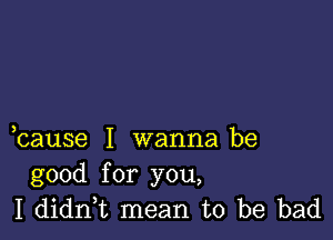 bause I wanna be
good for you,
I didn,t mean to be bad