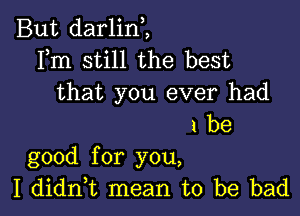 But darlin,,
Fm still the best
that you ever had

1 be
good for you,

I didn,t mean to be bad