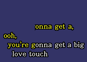 'onna get a,

00h,
you re gonna get a big
love touch