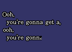 Ooh,
youTe gonna get a,

00h,
you re gonnc