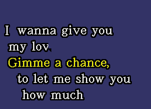 I wanna give you
my 10V

Gimme a chance,
to let me show you
how much