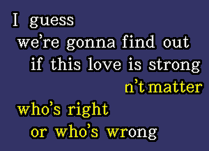 I guess
Wdre gonna find out
if this love is strong
rft matter

ths right
or th5 wrong