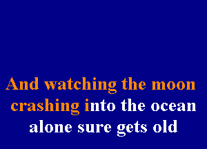 And watching the moon
crashing into the ocean
alone sure gets old