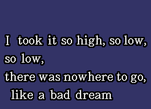 I took it so high, so low,
so low,

there was nowhere to go,

like a bad dream