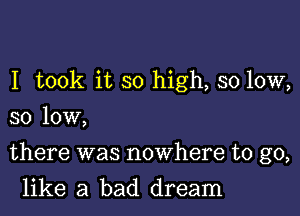 I took it so high, so low,
so low,

there was nowhere to go,

like a bad dream