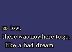 so low,

there was nowhere to go,

like a bad dream