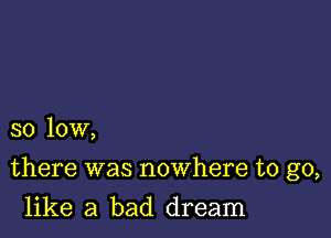 so low,

there was nowhere to go,

like a bad dream