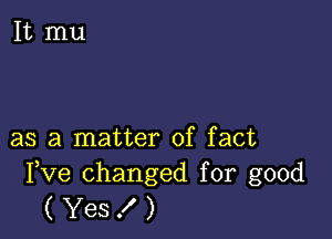 as a matter of fact

Fve changed for good
( Yes ! )