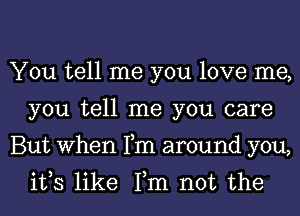 You tell me you love me,
you tell me you care
But When Fm around you,
ifs like Fm not the